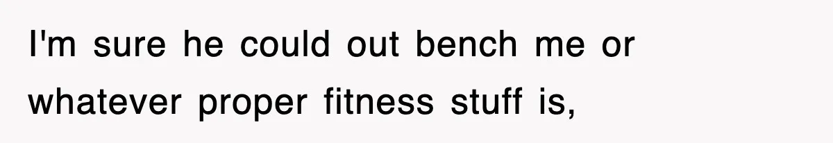 I'm sure he could out bench me or whatever proper fitness stuff is,