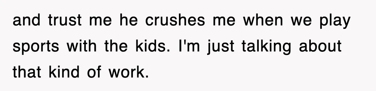 and trust me he crushes me when we play sports with the kids. I'm just talking about that kind of work.