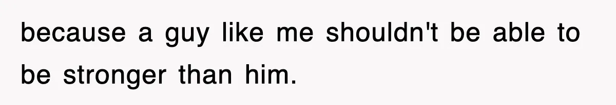 because a guy like me shouldn't be able to be stronger than him.