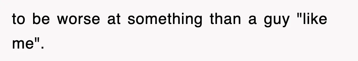 to be worse at something than a guy "like me".