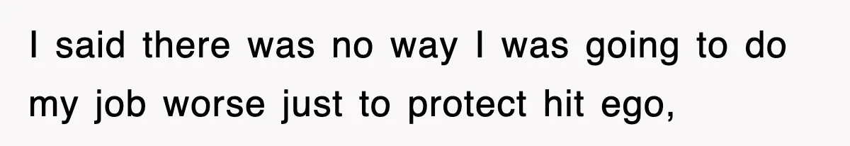 I said there was no way I was going to do my job worse just to protect hit ego,