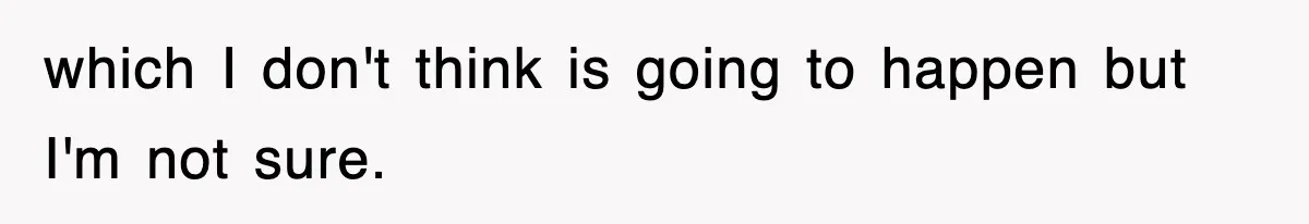 which I don't think is going to happen but I'm not sure.