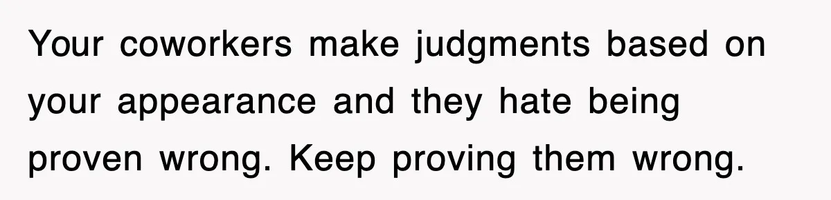 Your coworkers make judgments based on your appearance and they hate being proven wrong. Keep proving them wrong.