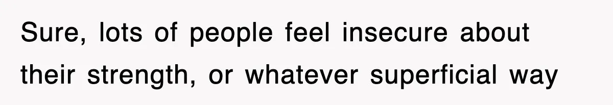 Sure, lots of people feel insecure about their strength, or whatever superficial way