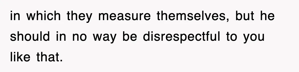 in which they measure themselves, but he should in no way be disrespectful to you like that.