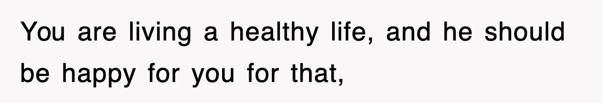 You are living a healthy life, and he should be happy for you for that,