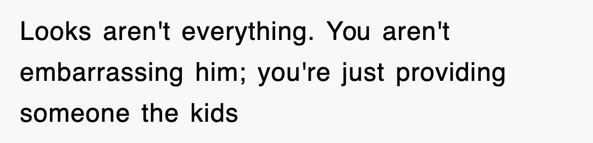 Looks aren't everything. You aren't embarrassing him; you're just providing someone the kids