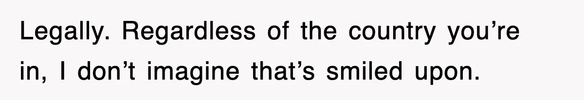 Legally. Regardless of the country you’re in, I don’t imagine that’s smiled upon.
