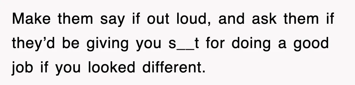 Make them say if out loud, and ask them if they’d be giving you s__t for doing a good job if you looked different.