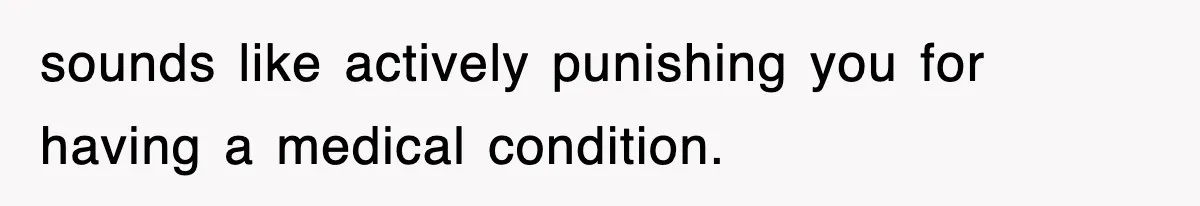 sounds like actively punishing you for having a medical condition.