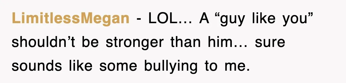 LimitlessMegan − LOL… A “guy like you” shouldn’t be stronger than him… sure sounds like some bullying to me.