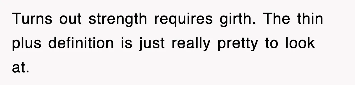 Turns out strength requires girth. The thin plus definition is just really pretty to look at.