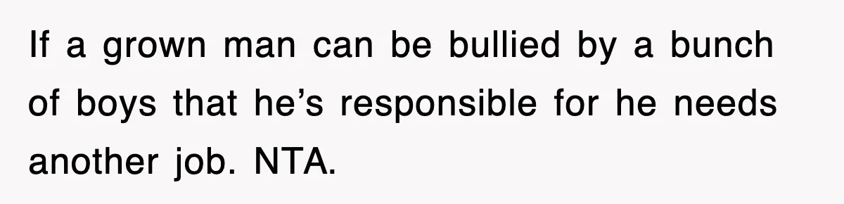 If a grown man can be bullied by a bunch of boys that he’s responsible for he needs another job. NTA.