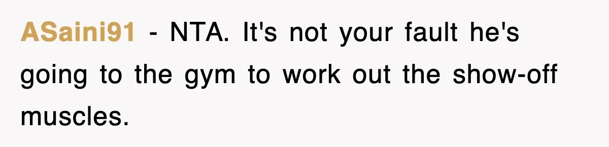 ASaini91 − NTA. It's not your fault he's going to the gym to work out the show-off muscles.