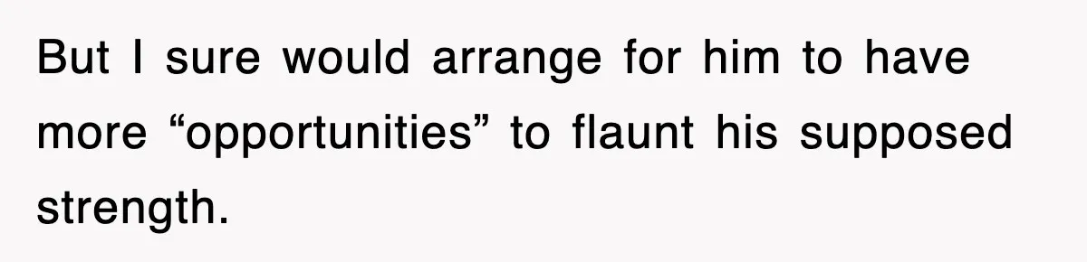 But I sure would arrange for him to have more “opportunities” to flaunt his supposed strength.