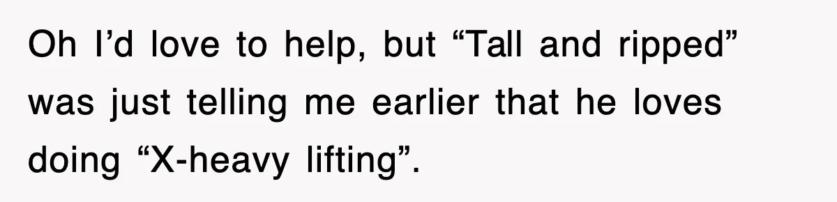 Oh I’d love to help, but “Tall and ripped” was just telling me earlier that he loves doing “X-heavy lifting”.