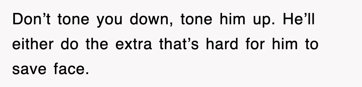Don’t tone you down, tone him up. He’ll either do the extra that’s hard for him to save face.