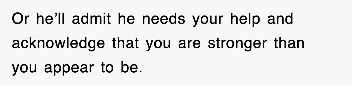 Or he’ll admit he needs your help and acknowledge that you are stronger than you appear to be.