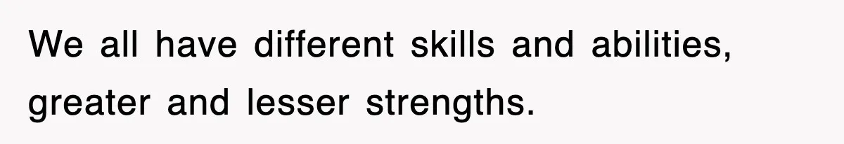 We all have different skills and abilities, greater and lesser strengths.