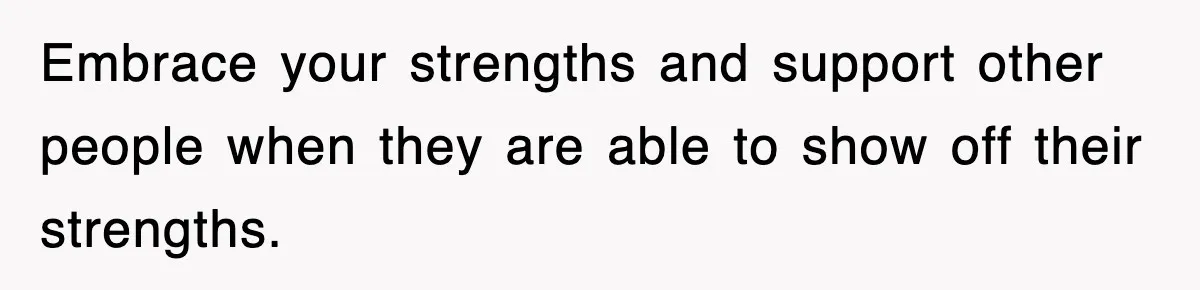 Embrace your strengths and support other people when they are able to show off their strengths.