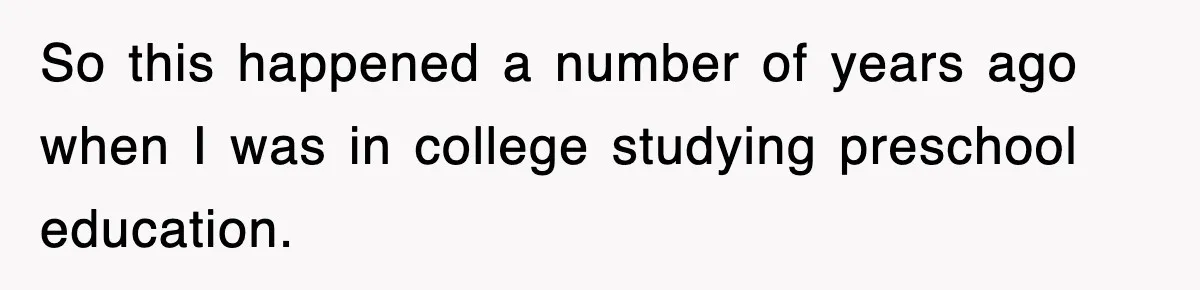 So this happened a number of years ago when I was in college studying preschool education.