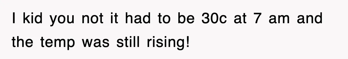 I kid you not it had to be 30c at 7 am and the temp was still rising!