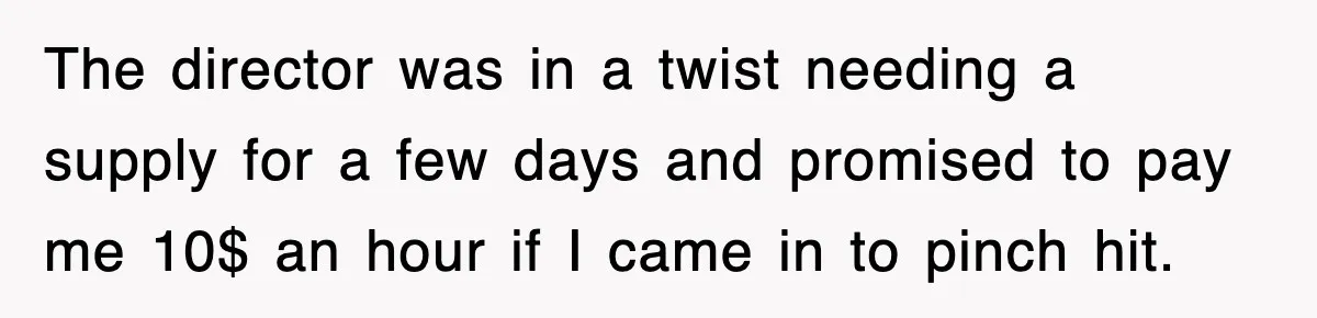 The director was in a twist needing a supply for a few days and promised to pay me 10$ an hour if I came in to pinch hit.