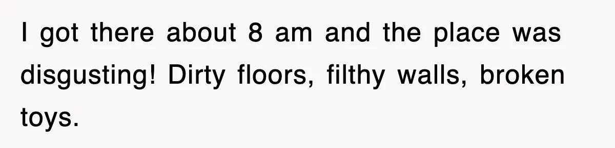 I got there about 8 am and the place was disgusting! Dirty floors, filthy walls, broken toys.