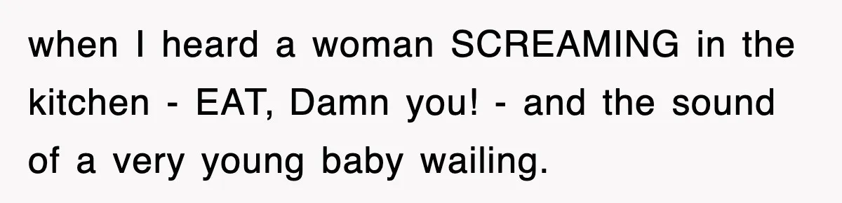 when I heard a woman SCREAMING in the kitchen - EAT, Damn you! - and the sound of a very young baby wailing.