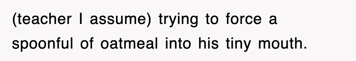 (teacher I assume) trying to force a spoonful of oatmeal into his tiny mouth.