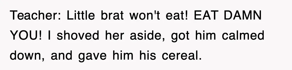 Teacher: Little brat won't eat! EAT DAMN YOU! I shoved her aside, got him calmed down, and gave him his cereal.