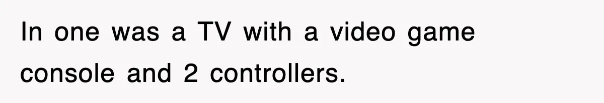 In one was a TV with a video game console and 2 controllers.