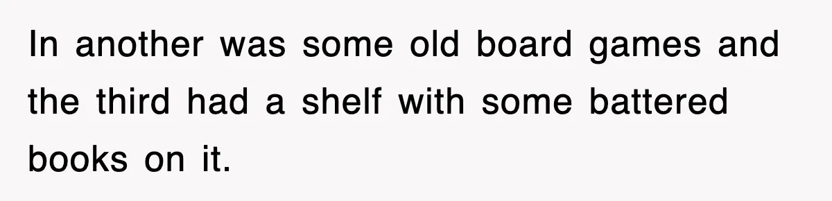 In another was some old board games and the third had a shelf with some battered books on it.