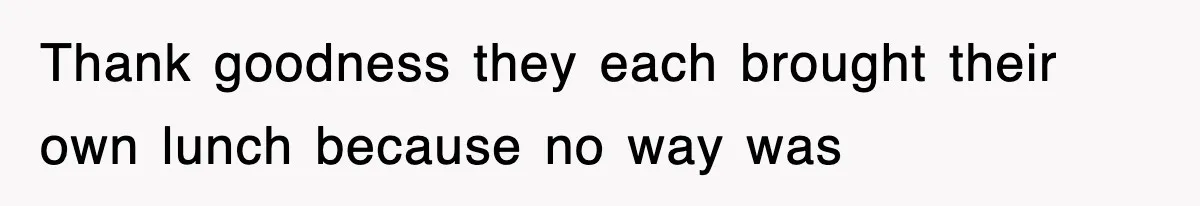 Thank goodness they each brought their own lunch because no way was