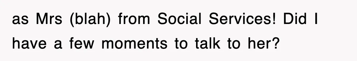 as Mrs (blah) from Social Services! Did I have a few moments to talk to her?