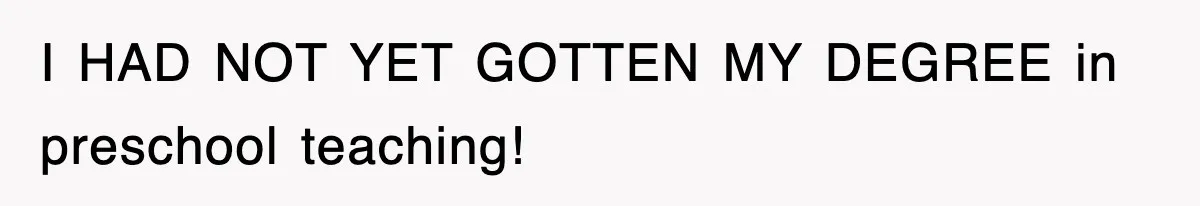 I HAD NOT YET GOTTEN MY DEGREE in preschool teaching!