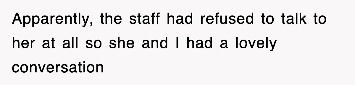Apparently, the staff had refused to talk to her at all so she and I had a lovely conversation