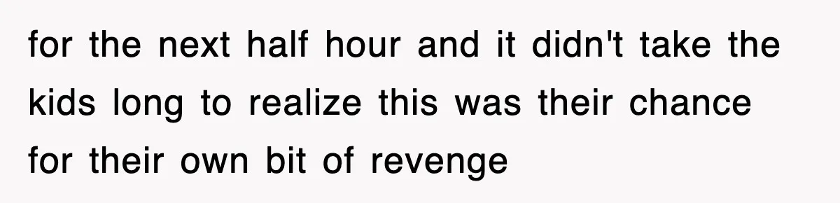 for the next half hour and it didn't take the kids long to realize this was their chance for their own bit of revenge