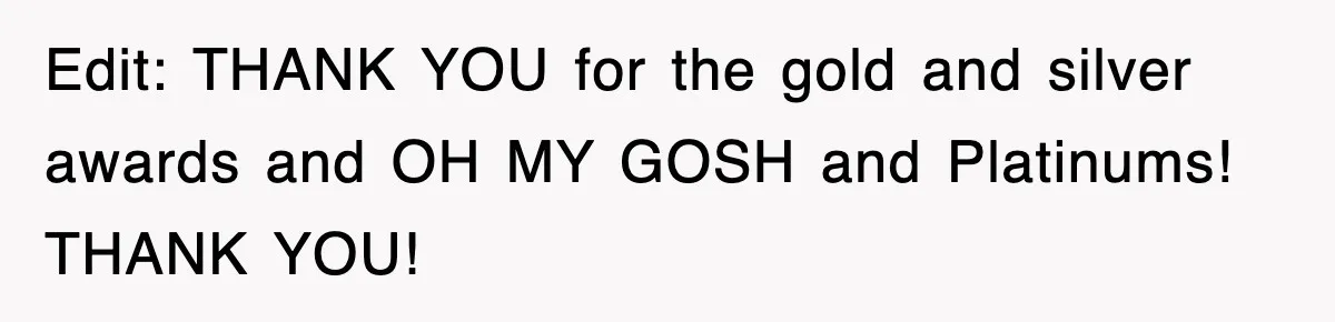 Edit: THANK YOU for the gold and silver awards and OH MY GOSH and Platinums! THANK YOU!