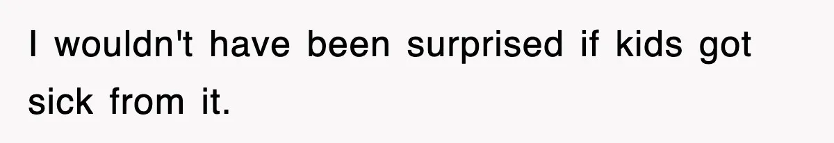 I wouldn't have been surprised if kids got sick from it.