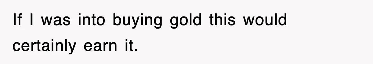 If I was into buying gold this would certainly earn it.