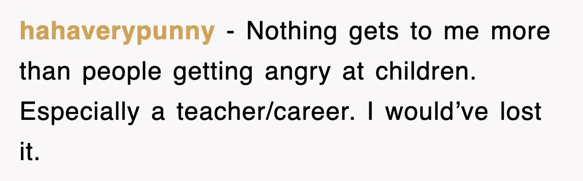 hahaverypunny − Nothing gets to me more than people getting angry at children. Especially a teacher/career. I would’ve lost it.