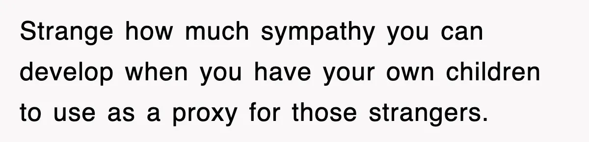 Strange how much sympathy you can develop when you have your own children to use as a proxy for those strangers.