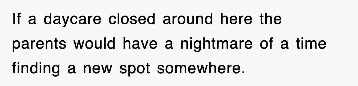 If a daycare closed around here the parents would have a nightmare of a time finding a new spot somewhere.