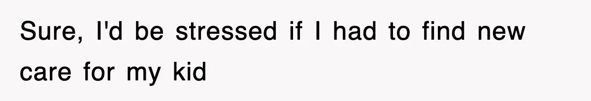 Sure, I'd be stressed if I had to find new care for my kid