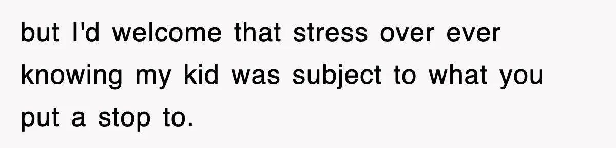 but I'd welcome that stress over ever knowing my kid was subject to what you put a stop to.