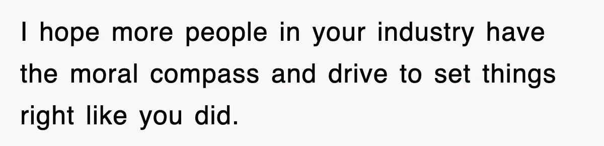 I hope more people in your industry have the moral compass and drive to set things right like you did.