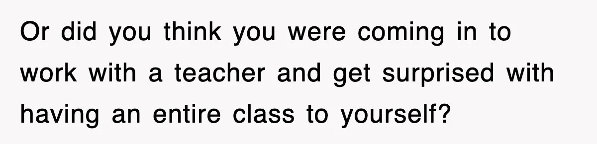 Or did you think you were coming in to work with a teacher and get surprised with having an entire class to yourself?