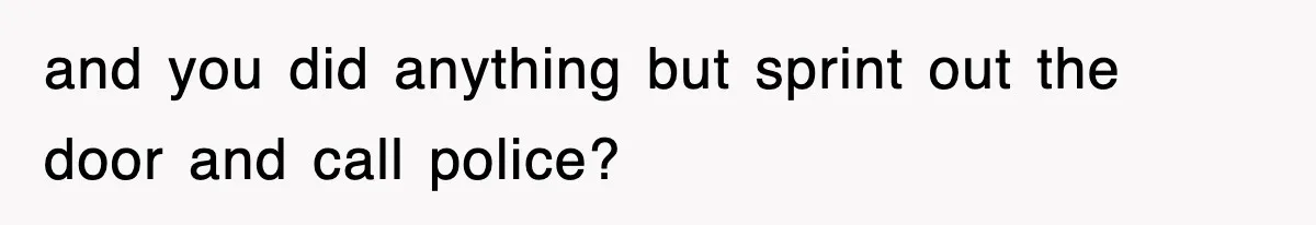 and you did anything but sprint out the door and call police?