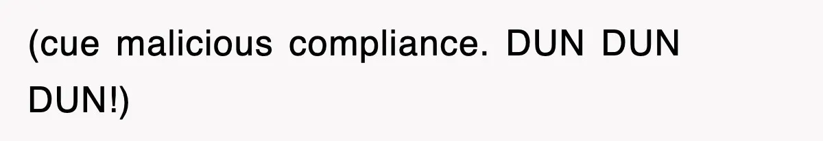 (cue malicious compliance. DUN DUN DUN!)